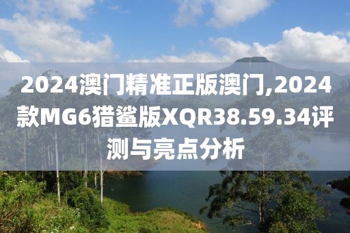 2024澳門(mén)精準(zhǔn)正版澳門(mén),2024款MG6獵鯊版XQR38.59.34評(píng)測(cè)與亮點(diǎn)分析