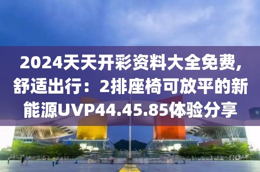 2024天天開彩資料大全免費,舒適出行：2排座椅可放平的新能源UVP44.45.85體驗分享