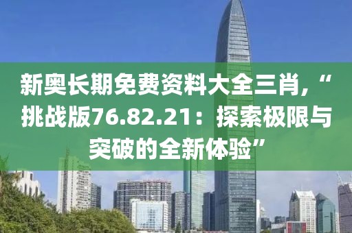 新奧長期免費資料大全三肖,“挑戰(zhàn)版76.82.21：探索極限與突破的全新體驗”