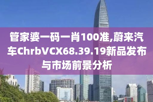 管家婆一碼一肖100準(zhǔn),蔚來汽車ChrbVCX68.39.19新品發(fā)布與市場前景分析