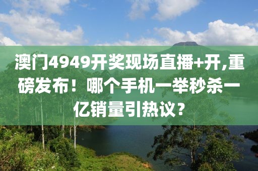 澳門4949開獎現(xiàn)場直播+開,重磅發(fā)布！哪個手機一舉秒殺一億銷量引熱議？