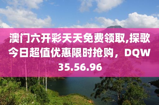 澳門六開彩天天免費(fèi)領(lǐng)取,探歌今日超值優(yōu)惠限時(shí)搶購(gòu)，DQW35.56.96