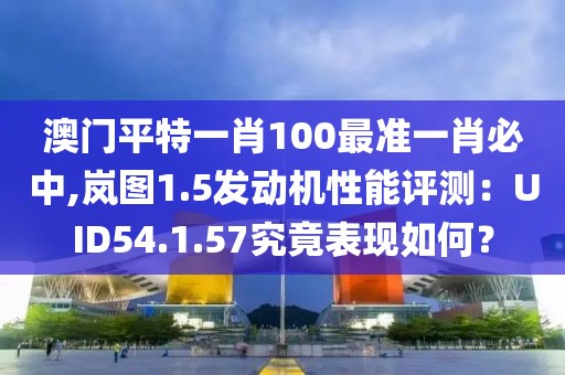 澳門平特一肖100最準(zhǔn)一肖必中,嵐圖1.5發(fā)動機(jī)性能評測：UID54.1.57究竟表現(xiàn)如何？