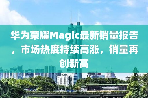 華為榮耀Magic最新銷(xiāo)量報(bào)告，市場(chǎng)熱度持續(xù)高漲，銷(xiāo)量再創(chuàng)新高