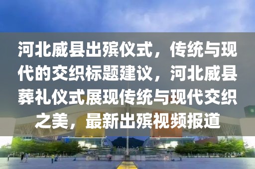 河北威縣出殯儀式，傳統(tǒng)與現(xiàn)代的交織標(biāo)題建議，河北威縣葬禮儀式展現(xiàn)傳統(tǒng)與現(xiàn)代交織之美，最新出殯視頻報(bào)道