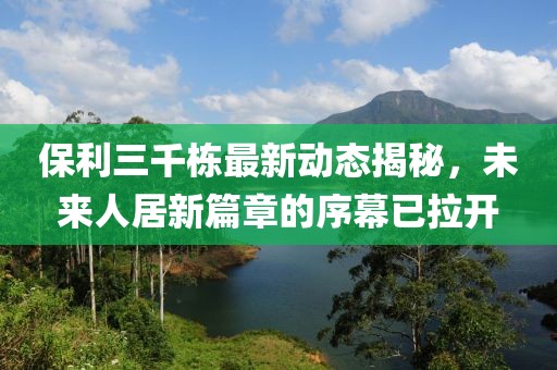 保利三千棟最新動(dòng)態(tài)揭秘，未來(lái)人居新篇章的序幕已拉開(kāi)