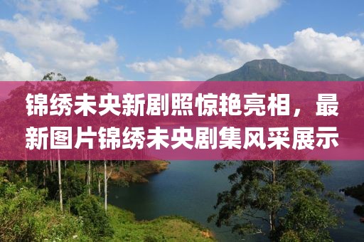 錦繡未央新劇照驚艷亮相，最新圖片錦繡未央劇集風(fēng)采展示