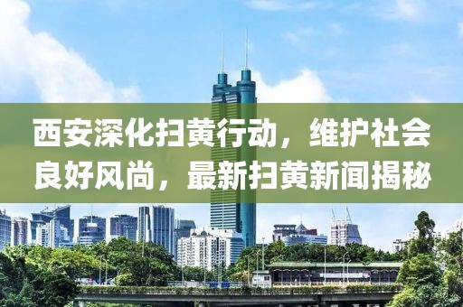 西安深化掃黃行動，維護(hù)社會良好風(fēng)尚，最新掃黃新聞揭秘