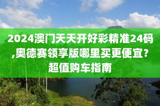 2024澳門天天開好彩精準24碼,奧德賽領(lǐng)享版哪里買更便宜？超值購車指南