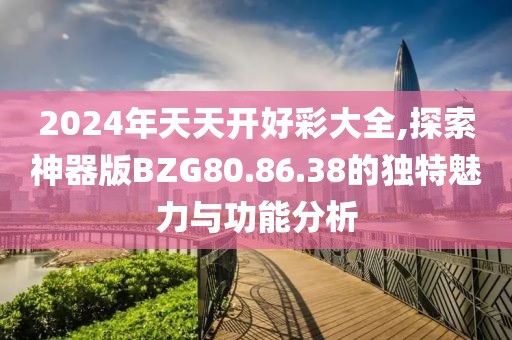 2024年天天開好彩大全,探索神器版BZG80.86.38的獨(dú)特魅力與功能分析