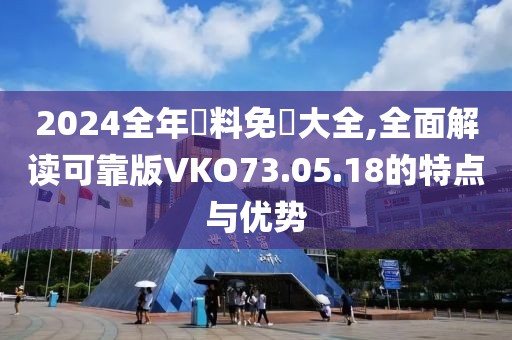 2024全年資料免費大全,全面解讀可靠版VKO73.05.18的特點與優(yōu)勢