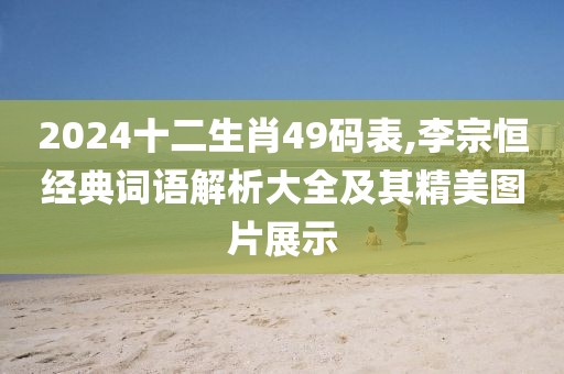 2024十二生肖49碼表,李宗恒經(jīng)典詞語解析大全及其精美圖片展示