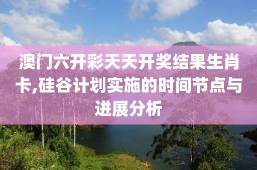 澳門六開彩天天開獎結(jié)果生肖卡,硅谷計劃實施的時間節(jié)點與進展分析