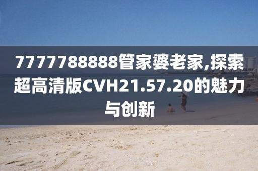 7777788888管家婆老家,探索超高清版CVH21.57.20的魅力與創(chuàng)新