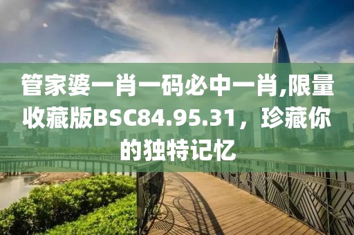 管家婆一肖一碼必中一肖,限量收藏版BSC84.95.31，珍藏你的獨特記憶