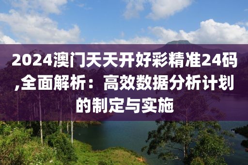 2024澳門天天開好彩精準(zhǔn)24碼,全面解析：高效數(shù)據(jù)分析計(jì)劃的制定與實(shí)施