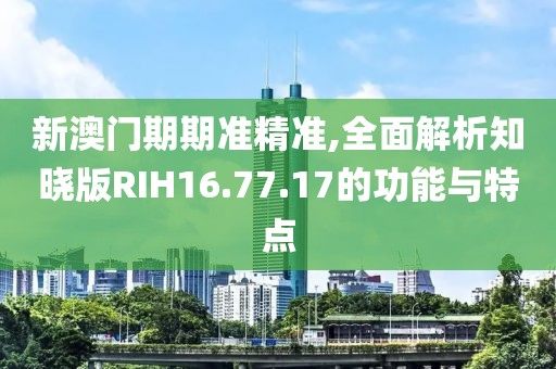 新澳門期期準精準,全面解析知曉版RIH16.77.17的功能與特點