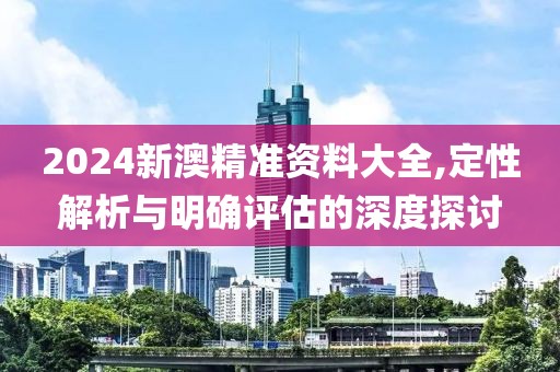 2024新澳精準資料大全,定性解析與明確評估的深度探討