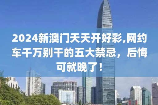 2024新澳門天天開好彩,網(wǎng)約車千萬別干的五大禁忌，后悔可就晚了！