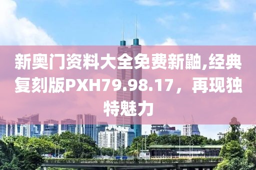 新奧門資料大全免費新鼬,經(jīng)典復(fù)刻版PXH79.98.17，再現(xiàn)獨特魅力