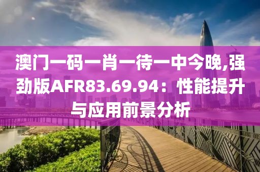 澳門一碼一肖一待一中今晚,強勁版AFR83.69.94：性能提升與應(yīng)用前景分析