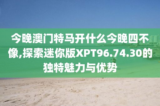 今晚澳門特馬開什么今晚四不像,探索迷你版XPT96.74.30的獨(dú)特魅力與優(yōu)勢