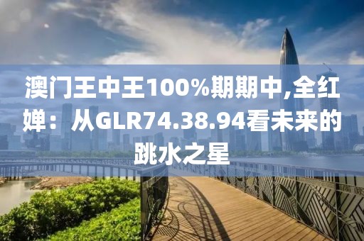 澳門王中王100%期期中,全紅嬋：從GLR74.38.94看未來的跳水之星