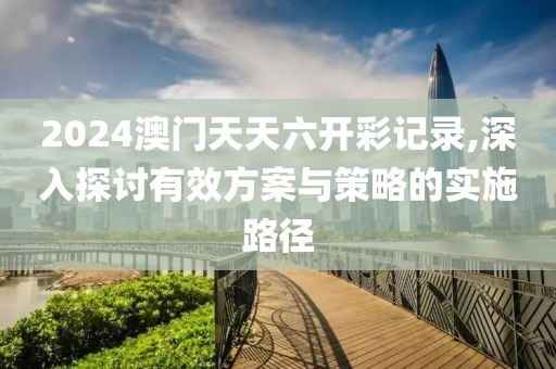 2024澳門天天六開彩記錄,深入探討有效方案與策略的實施路徑