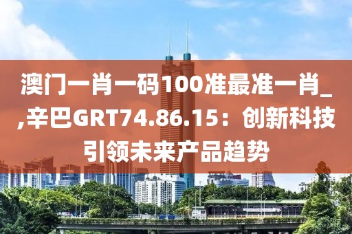 澳門一肖一碼100準最準一肖_,辛巴GRT74.86.15：創(chuàng)新科技引領未來產品趨勢