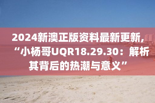 2024新澳正版資料最新更新,“小楊哥UQR18.29.30：解析其背后的熱潮與意義”