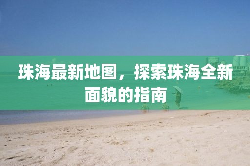 珠海最新地圖，探索珠海全新面貌的指南