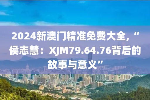 2024新澳門精準(zhǔn)免費(fèi)大全,“侯志慧：XJM79.64.76背后的故事與意義”