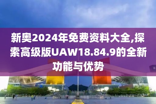 新奧2024年免費資料大全,探索高級版UAW18.84.9的全新功能與優(yōu)勢