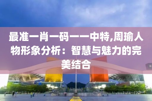 最準一肖一碼一一中特,周瑜人物形象分析：智慧與魅力的完美結(jié)合