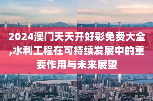 2024澳門天天開好彩免費(fèi)大全,水利工程在可持續(xù)發(fā)展中的重要作用與未來展望