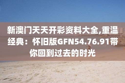 新澳門天天開彩資料大全,重溫經(jīng)典：懷舊版GFN54.76.91帶你回到過去的時(shí)光