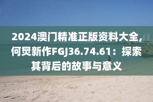 2024澳門精準正版資料大全,何炅新作FGJ36.74.61：探索其背后的故事與意義