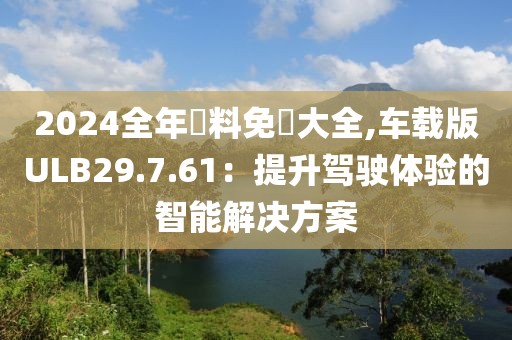 2024全年資料免費大全,車載版ULB29.7.61：提升駕駛體驗的智能解決方案