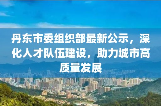 丹東市委組織部最新公示，深化人才隊伍建設，助力城市高質量發(fā)展