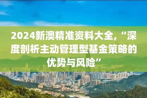 2024新澳精準(zhǔn)資料大全,“深度剖析主動管理型基金策略的優(yōu)勢與風(fēng)險(xiǎn)”