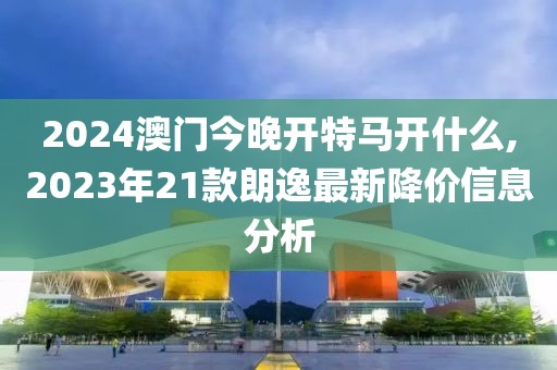 2024澳門今晚開特馬開什么,2023年21款朗逸最新降價(jià)信息分析