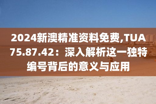 2024新澳精準(zhǔn)資料免費(fèi),TUA75.87.42：深入解析這一獨(dú)特編號背后的意義與應(yīng)用