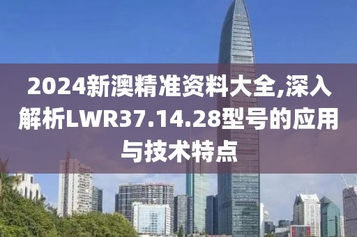 2024新澳精準(zhǔn)資料大全,深入解析LWR37.14.28型號的應(yīng)用與技術(shù)特點