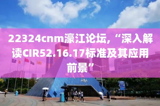 22324cnm濠江論壇,“深入解讀CIR52.16.17標(biāo)準(zhǔn)及其應(yīng)用前景”