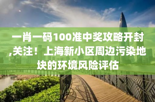 一肖一碼100準(zhǔn)中獎(jiǎng)攻略開封,關(guān)注！上海新小區(qū)周邊污染地塊的環(huán)境風(fēng)險(xiǎn)評估