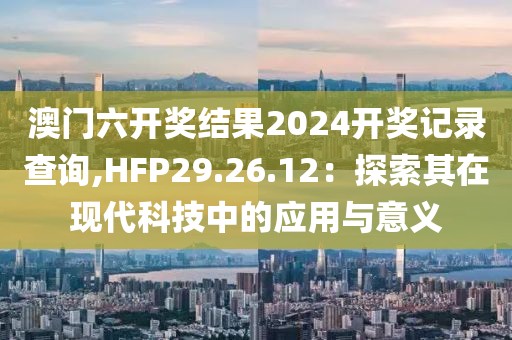 澳門六開獎結果2024開獎記錄查詢,HFP29.26.12：探索其在現(xiàn)代科技中的應用與意義