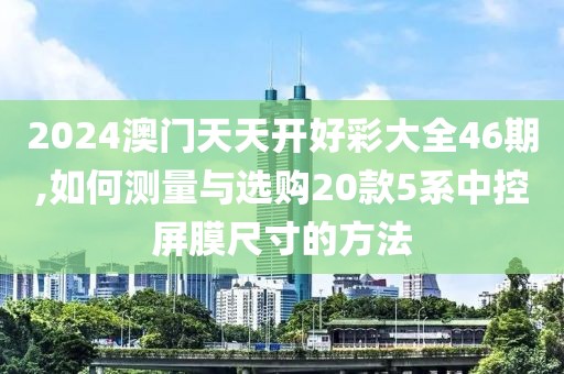 2024澳門天天開好彩大全46期,如何測(cè)量與選購(gòu)20款5系中控屏膜尺寸的方法