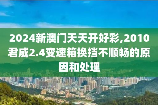 2024新澳門天天開好彩,2010君威2.4變速箱換擋不順暢的原因和處理