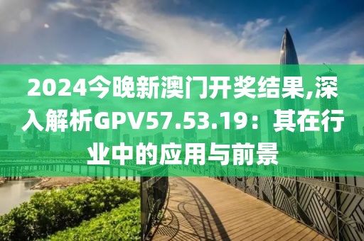 2024今晚新澳門開獎結(jié)果,深入解析GPV57.53.19：其在行業(yè)中的應(yīng)用與前景