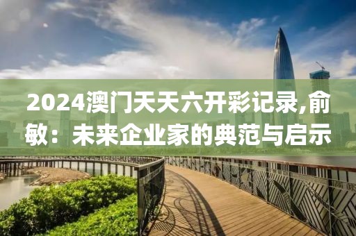 2024澳門天天六開彩記錄,俞敏：未來企業(yè)家的典范與啟示